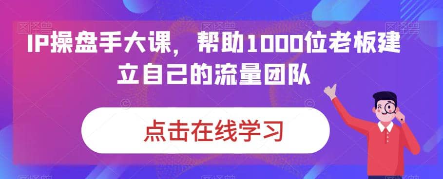 IP-操盘手大课，帮助1000位老板建立自己的流量团队（13节课）-智领未来创业网