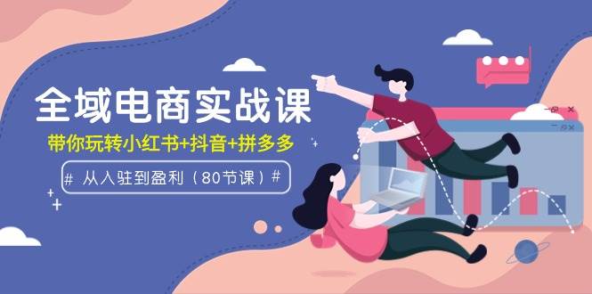 全域电商实战课：从入驻到盈利，带你玩转小红书+抖音+拼多多（80节课）-智领未来创业网