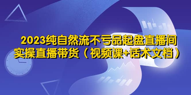 2023纯自然流不亏品起盘直播间，实操直播带货（视频课+话术文档）-智领未来创业网