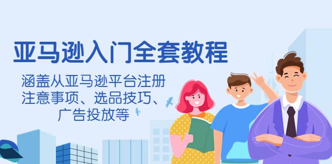 亚马逊入门全套教程，涵盖从亚马逊平台注册注意事项、选品技巧、广告投放等-智领未来创业网