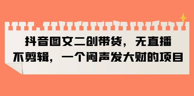 抖音图文二创带货，无直播，不剪辑，一个闷声发大财的项目-智领未来创业网