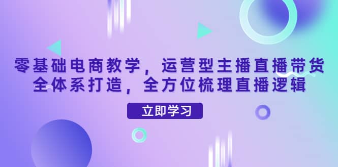零基础电商教学，运营型主播直播带货全体系打造，全方位梳理直播逻辑-智领未来创业网
