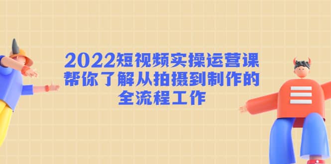 2022短视频实操运营课：帮你了解从拍摄到制作的全流程工作-智领未来创业网