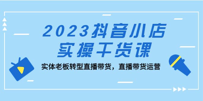 2023抖音小店实操干货课：实体老板转型直播带货，直播带货运营-智领未来创业网