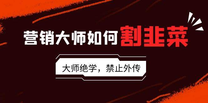 营销大师如何割韭菜：流量大师/讲故事大师/话术大师/卖货大师/成交大师/…-智领未来创业网