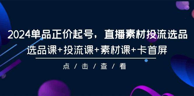 2024单品正价起号，直播素材投流选品，选品课+投流课+素材课+卡首屏-101节-智领未来创业网