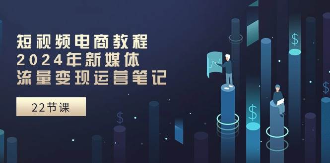 短视频电商教程：2024年新媒体流量变现运营笔记（25节课）-智领未来创业网