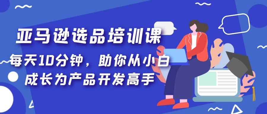 亚马逊选品培训课，每天10分钟，助你从小白成长为产品开发高手-智领未来创业网