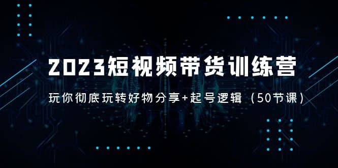 2023短视频带货训练营：带你彻底玩转好物分享+起号逻辑（50节课）-智领未来创业网