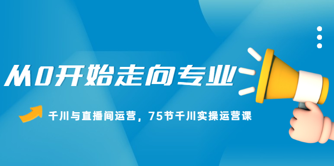 从0开始走向专业，千川与直播间运营，75节千川实操运营课-智领未来创业网
