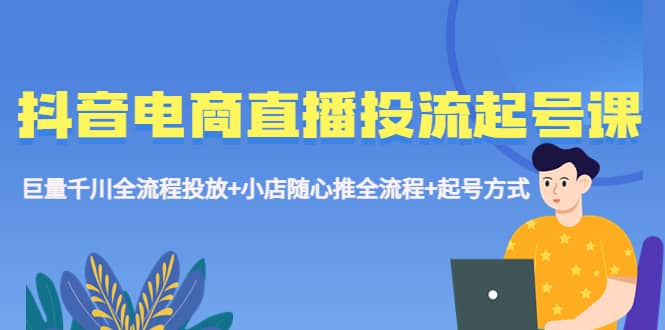 抖音电商直播投流起号课程 巨量千川全流程投放+小店随心推全流程+起号方式-智领未来创业网