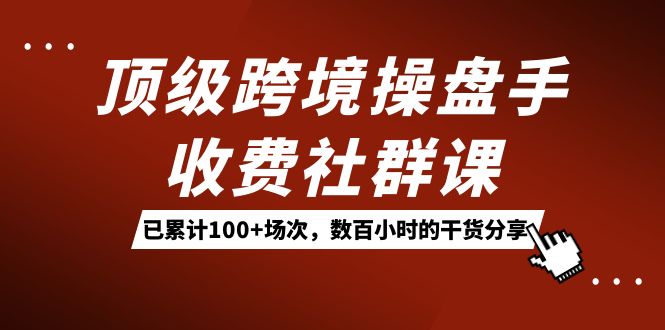 顶级跨境操盘手收费社群课：已累计100+场次，数百小时的干货分享！-智领未来创业网