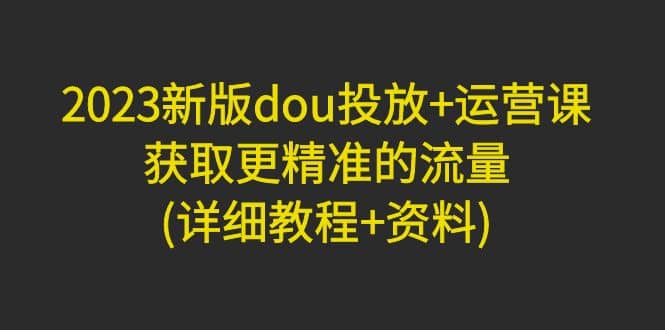 2023新版dou投放+运营课：获取更精准的流量(详细教程+资料)无水印-智领未来创业网