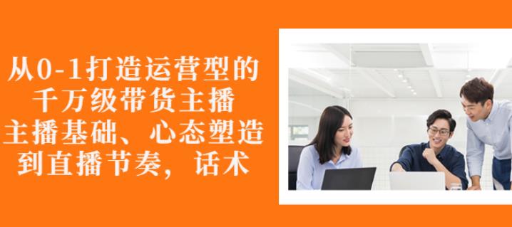 从0-1打造运营型的带货主播：主播基础、心态塑造，能力培养到直播节奏，话术进行全面讲解-智领未来创业网