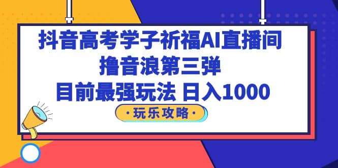抖音高考学子祈福AI直播间，撸音浪第三弹，目前最强玩法，轻松日入1000-智领未来创业网