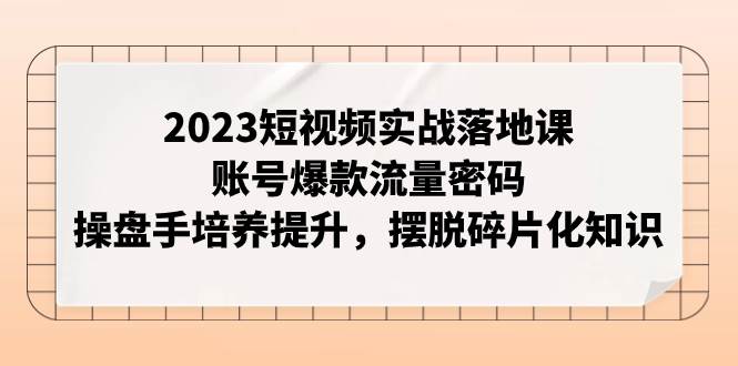 2023短视频实战落地课，账号爆款流量密码，操盘手培养提升，摆脱碎片化知识-智领未来创业网