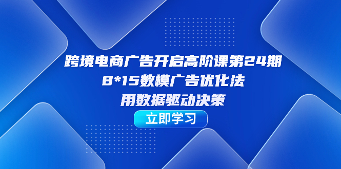跨境电商-广告开启高阶课第24期，8*15数模广告优化法，用数据驱动决策-智领未来创业网