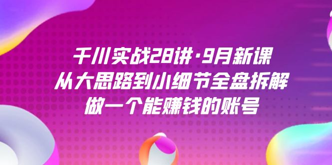 千川实战28讲·9月新课：从大思路到小细节全盘拆解，做一个能赚钱的账号-智领未来创业网