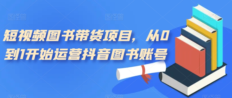 短视频图书带货项目，从0到1开始运营抖音图书账号（10节课）-智领未来创业网