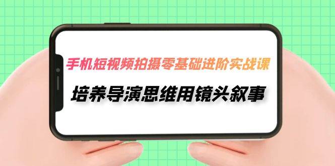手机短视频拍摄-零基础进阶实操课，培养导演思维用镜头叙事（30节课）-智领未来创业网