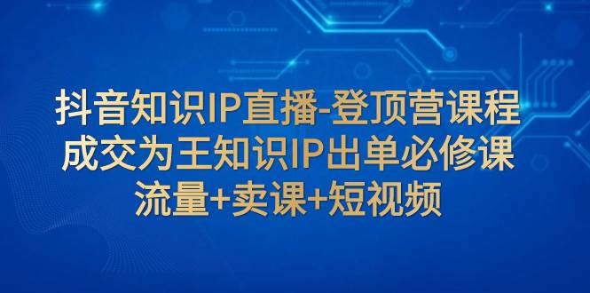 抖音知识IP直播-登顶营课程：成交为王知识IP出单必修课  流量+卖课+短视频-智领未来创业网