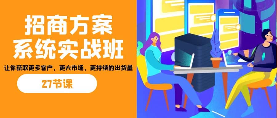 招商·方案系统实战班：让你获取更多客户，更大市场，更持续的出货量(27节)-智领未来创业网
