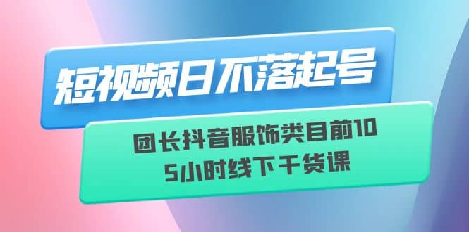短视频日不落起号【6月11线下课】团长抖音服饰类目前10 5小时线下干货课-智领未来创业网