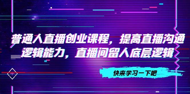 普通人直播创业课程，提高直播沟通逻辑能力，直播间留人底层逻辑（10节）-智领未来创业网