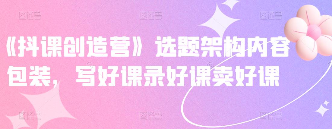 《抖课创造营》选题架构内容包装，写好课录好课卖好课-智领未来创业网