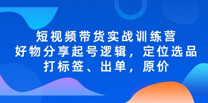 短视频带货实战训练营，好物分享起号逻辑，定位选品打标签、出单，原价-智领未来创业网