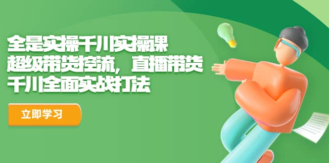 全是实操千川实操课，超级带货控流，直播带货 千川全面实战打法-智领未来创业网