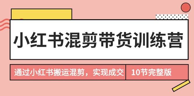 小红书混剪带货训练营，通过小红书搬运混剪，实现成交（10节课完结版）-智领未来创业网