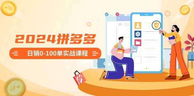 2024拼多多日销0-100单实战课程：新手注册开店到日销100单整套流程-智领未来创业网