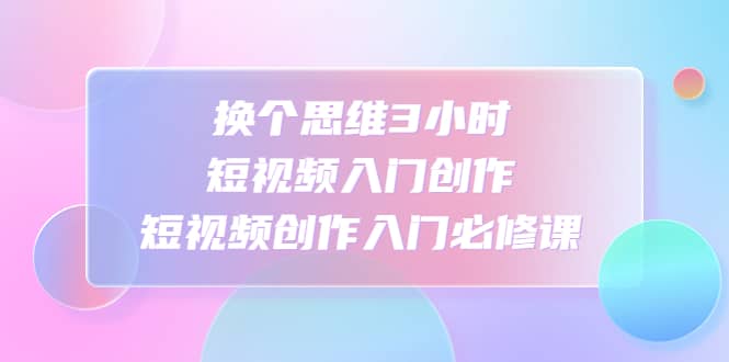换个思维3小时短视频入门创作，短视频创作入门必修课-智领未来创业网