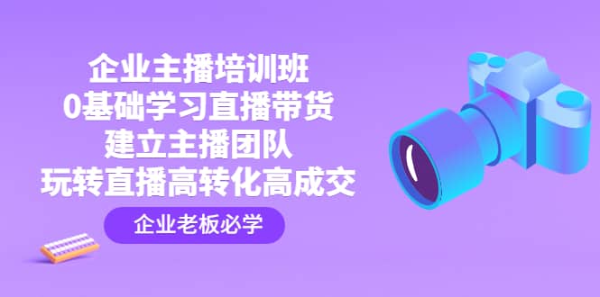 企业主播培训班：0基础学习直播带货，建立主播团队，玩转直播高转化高成交-智领未来创业网