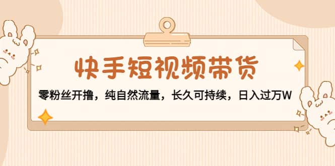 快手短视频带货：零粉丝开撸，纯自然流量，长久可持续-智领未来创业网