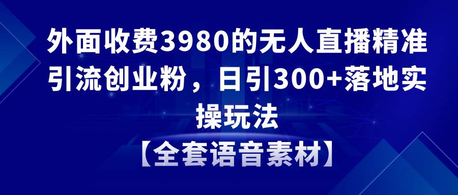 无人直播精准引流创业粉，日引300+落地实操玩法【全套语音素材】-智领未来创业网