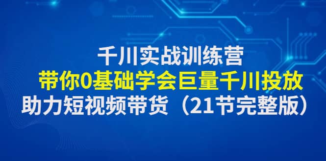 千川实战训练营：带你0基础学会巨量千川投放，助力短视频带货（21节完整版）-智领未来创业网