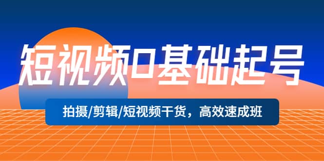 短视频0基础起号，拍摄/剪辑/短视频干货，高效速成班-智领未来创业网