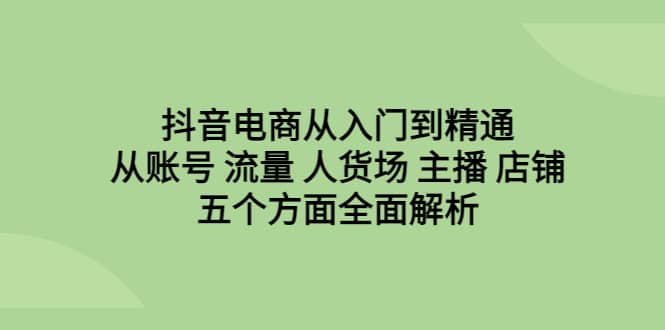 抖音电商从入门到精通，从账号 流量 人货场 主播 店铺五个方面全面解析-智领未来创业网