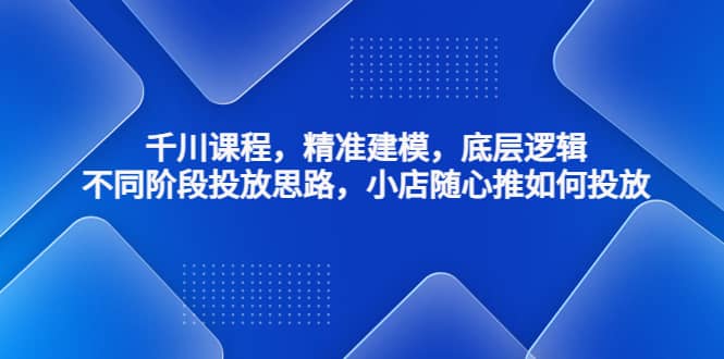 千川课程，精准建模，底层逻辑，不同阶段投放思路，小店随心推如何投放-智领未来创业网