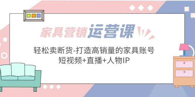 家具营销·运营实战 轻松卖断货-打造高销量的家具账号(短视频+直播+人物IP)-智领未来创业网