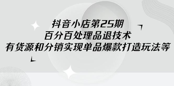 抖音小店-第25期，百分百处理品退技术，有货源和分销实现单品爆款打造玩法-智领未来创业网