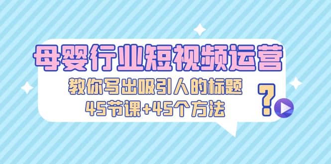 母婴行业短视频运营：教你写个吸引人的标题，45节课+45个方法-智领未来创业网