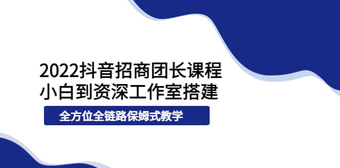 2022抖音招商团长课程，从小白到资深工作室搭建，全方位全链路保姆式教学-智领未来创业网