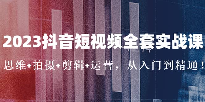 2023抖音短视频全套实战课：思维+拍摄+剪辑+运营，从入门到精通-智领未来创业网