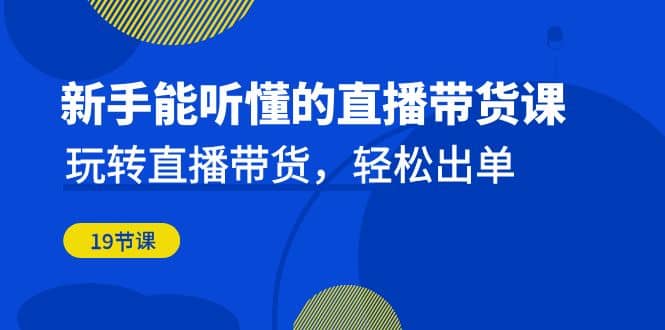 新手能听懂的直播带货课：玩转直播带货，轻松出单（19节课）-智领未来创业网