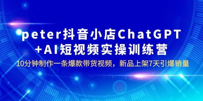 peter抖音小店ChatGPT+AI短视频实训 10分钟做一条爆款带货视频 7天引爆销量-智领未来创业网