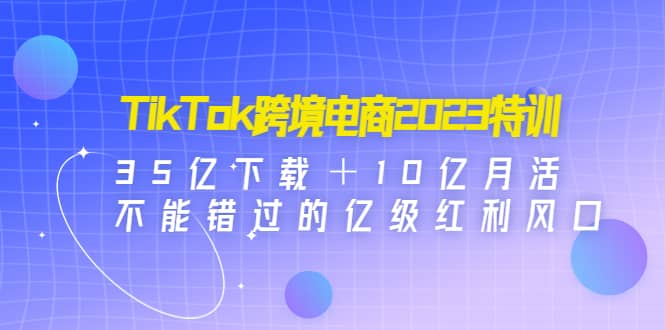 TikTok跨境电商2023特训：35亿下载＋10亿月活，不能错过的亿级红利风口-智领未来创业网