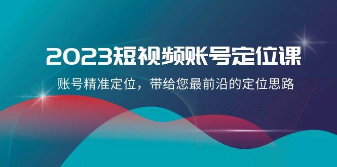 2023短视频账号-定位课，账号精准定位，带给您最前沿的定位思路（21节课）-智领未来创业网